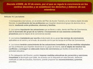 Decreto 4/2009, de 23 de enero, por el que se regula la convivencia en los
centros docentes y se establecen los derechos y deberes de sus
miembros
Artículo 14. Los tutores
1.Corresponde a los tutores, en el ámbito del Plan de Acción Tutorial y en la materia objeto de este
Decreto, la coordinación de los profesores que imparten docencia al grupo de alumnos de su
tutoría, mediando entre profesores, alumnos y familias.
2. Los tutores impulsarán las actuaciones que se lleven a cabo, dentro del Plan de Convivencia,
con el alumnado del grupo de su tutoría e incorporarán en sus sesiones contenidos
proactivos para la mejora de la convivencia escolar.
3. Los tutores trasladarán por escrito al alumnado de su grupo las normas de convivencia
aplicables en el centro y en el aula, de acuerdo con lo que se recoja en el Plan de Convivencia.
4. Los tutores tendrán conocimiento de las actuaciones inmediatas y de las medidas adoptadas
por los profesores que imparten docencia en su grupo de tutoría, con el objeto de resolver los
conflictos y conseguir un adecuado marco de convivencia que facilite el desarrollo de la
actividad educativa.
5. Por delegación del Director, podrán imponer medidas educativas de corrección y sanciones
inmediatas al alumnado que tutele, de acuerdo con lo dispuesto en este Decreto, debiendo
notificarlo al Jefe de Estudios. Asimismo, podrán proponer los reconocimientos y premios
previstos.
 