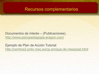 Documentos de interés – (Publicaciones).
http://www.psicopedagogia-aragon.com/
Ejemplo de Plan de Acción Tutorial
http://centros2.pntic.mec.es/cp.enrique.de.mesa/pat.html
Recursos complementarios
 