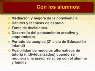 Con los alumnos:
 Mediación y mejora de la convivencia.
 Hábitos y técnicas de estudio.
 Toma de decisiones.
 Desarrollo del pensamiento creativo y
emprendedor.
 Periodo de acogida (2º ciclo de Educación
Infantil)
 Posibilidad de modelos alternativos de
tutoría (individualizados) cuando se
requiera una mayor relación con el alumno
y familia.
 