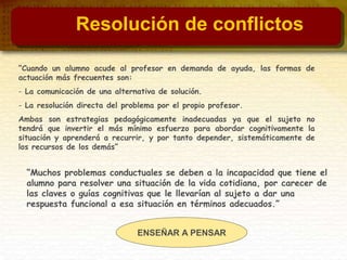“Cuando un alumno acude al profesor en demanda de ayuda, las formas de
actuación más frecuentes son:
- La comunicación de una alternativa de solución.
- La resolución directa del problema por el propio profesor.
Ambas son estrategias pedagógicamente inadecuadas ya que el sujeto no
tendrá que invertir el más mínimo esfuerzo para abordar cognitivamente la
situación y aprenderá a recurrir, y por tanto depender, sistemáticamente de
los recursos de los demás”
ENSEÑAR A PENSAR
“Muchos problemas conductuales se deben a la incapacidad que tiene el
alumno para resolver una situación de la vida cotidiana, por carecer de
las claves o guías cognitivas que le llevarían al sujeto a dar una
respuesta funcional a esa situación en términos adecuados.”
Resolución de conflictos
 