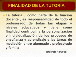 FINALIDAD DE LA TUTORÍA
 La tutoría , como parte de la función
docente , es responsabilidad de todo el
profesorado de todas las etapas y
niveles educativos y tiene como
finalidad contribuir a la personalización
e individualización de los procesos de
enseñanza y aprendizaje y las tareas de
mediación entre alumnado , profesorado
y familia
(Decreto 43/2005)
 