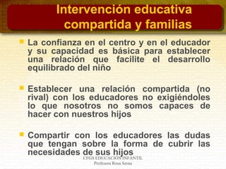 CFGS EDUCACIÓN INFANTIL
Profesora Rosa Serna
Intervención educativa
compartida y familias
 La confianza en el centro y en el educador
y su capacidad es básica para establecer
una relación que facilite el desarrollo
equilibrado del niño
 Establecer una relación compartida (no
rival) con los educadores no exigiéndoles
lo que nosotros no somos capaces de
hacer con nuestros hijos
 Compartir con los educadores las dudas
que tengan sobre la forma de cubrir las
necesidades de sus hijos
 