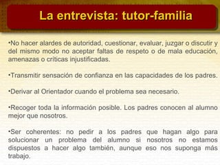 •No hacer alardes de autoridad, cuestionar, evaluar, juzgar o discutir y
del mismo modo no aceptar faltas de respeto o de mala educación,
amenazas o críticas injustificadas.
•Transmitir sensación de confianza en las capacidades de los padres.
•Derivar al Orientador cuando el problema sea necesario.
•Recoger toda la información posible. Los padres conocen al alumno
mejor que nosotros.
•Ser coherentes: no pedir a los padres que hagan algo para
solucionar un problema del alumno si nosotros no estamos
dispuestos a hacer algo también, aunque eso nos suponga más
trabajo.
La entrevista: tutor-familiaLa entrevista: tutor-familia
 