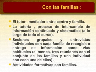 Con las familias :
 El tutor , mediador entre centro y familia.
 La tutoría , proceso de intercambio de
información continuado y sistemático (a lo
largo de todo el curso).
 Sesiones grupales y entrevistas
individuales con cada familia de recogida o
entrega de información como vías
habituales (al menos, tres reuniones con el
conjunto de las familias y una individual
con cada una de ellas) .
 Actividades formativas con familias.
 