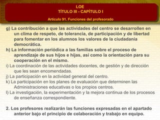 LOE
TÍTULO III - CAPÍTULO I
Artículo 91. Funciones del profesorado
g) La contribución a que las actividades del centro se desarrollen en
un clima de respeto, de tolerancia, de participación y de libertad
para fomentar en los alumnos los valores de la ciudadanía
democrática.
h) La información periódica a las familias sobre el proceso de
aprendizaje de sus hijos e hijas, así como la orientación para su
cooperación en el mismo.
i) La coordinación de las actividades docentes, de gestión y de dirección
que les sean encomendadas.
j) La participación en la actividad general del centro.
k) La participación en los planes de evaluación que determinen las
Administraciones educativas o los propios centros.
l) La investigación, la experimentación y la mejora continua de los procesos
de enseñanza correspondiente.
2. Los profesores realizarán las funciones expresadas en el apartado
anterior bajo el principio de colaboración y trabajo en equipo.
 