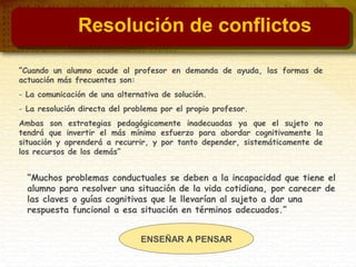 “Cuando un alumno acude al profesor en demanda de ayuda, las formas de
actuación más frecuentes son:
- La comunicación de una alternativa de solución.
- La resolución directa del problema por el propio profesor.
Ambas son estrategias pedagógicamente inadecuadas ya que el sujeto no
tendrá que invertir el más mínimo esfuerzo para abordar cognitivamente la
situación y aprenderá a recurrir, y por tanto depender, sistemáticamente de
los recursos de los demás”
ENSEÑAR A PENSAR
“Muchos problemas conductuales se deben a la incapacidad que tiene el
alumno para resolver una situación de la vida cotidiana, por carecer de
las claves o guías cognitivas que le llevarían al sujeto a dar una
respuesta funcional a esa situación en términos adecuados.”
Resolución de conflictos
 