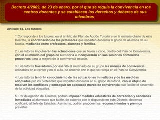 Decreto 4/2009, de 23 de enero, por el que se regula la convivencia en los
centros docentes y se establecen los derechos y deberes de sus
miembros
Artículo 14. Los tutores
1.Corresponde a los tutores, en el ámbito del Plan de Acción Tutorial y en la materia objeto de este
Decreto, la coordinación de los profesores que imparten docencia al grupo de alumnos de su
tutoría, mediando entre profesores, alumnos y familias.
2. Los tutores impulsarán las actuaciones que se lleven a cabo, dentro del Plan de Convivencia,
con el alumnado del grupo de su tutoría e incorporarán en sus sesiones contenidos
proactivos para la mejora de la convivencia escolar.
3. Los tutores trasladarán por escrito al alumnado de su grupo las normas de convivencia
aplicables en el centro y en el aula, de acuerdo con lo que se recoja en el Plan de Convivencia.
4. Los tutores tendrán conocimiento de las actuaciones inmediatas y de las medidas
adoptadas por los profesores que imparten docencia en su grupo de tutoría, con el objeto de
resolver los conflictos y conseguir un adecuado marco de convivencia que facilite el desarrollo
de la actividad educativa.
5. Por delegación del Director, podrán imponer medidas educativas de corrección y sanciones
inmediatas al alumnado que tutele, de acuerdo con lo dispuesto en este Decreto, debiendo
notificarlo al Jefe de Estudios. Asimismo, podrán proponer los reconocimientos y premios
previstos.
 