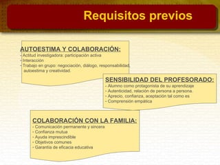 AUTOESTIMA Y COLABORACIÓN:
- Actitud investigadora: participación activa
- Interacción
- Trabajo en grupo: negociación, diálogo, responsabilidad,
autoestima y creatividad.
SENSIBILIDAD DEL PROFESORADO:
- Alumno como protagonista de su aprendizaje
- Autenticidad, relación de persona a persona.
- Aprecio, confianza, aceptación tal como es
- Comprensión empática
COLABORACIÓN CON LA FAMILIA:
- Comunicación permanente y sincera
- Confianza mutua
- Ayuda imprescindible
- Objetivos comunes
- Garantía de eficacia educativa
Requisitos previos
 