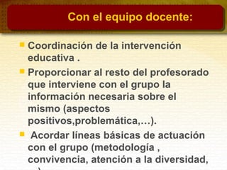 Con el equipo docente:
 Coordinación de la intervención
educativa .
 Proporcionar al resto del profesorado
que interviene con el grupo la
información necesaria sobre el
mismo (aspectos
positivos,problemática,…).
 Acordar líneas básicas de actuación
con el grupo (metodología ,
convivencia, atención a la diversidad,
 