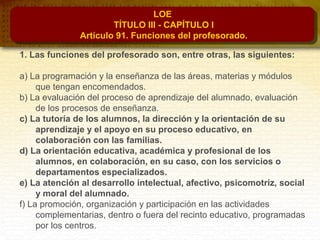 LOE
TÍTULO III - CAPÍTULO I
Artículo 91. Funciones del profesorado.
1. Las funciones del profesorado son, entre otras, las siguientes:
a) La programación y la enseñanza de las áreas, materias y módulos
que tengan encomendados.
b) La evaluación del proceso de aprendizaje del alumnado, evaluación
de los procesos de enseñanza.
c) La tutoría de los alumnos, la dirección y la orientación de su
aprendizaje y el apoyo en su proceso educativo, en
colaboración con las familias.
d) La orientación educativa, académica y profesional de los
alumnos, en colaboración, en su caso, con los servicios o
departamentos especializados.
e) La atención al desarrollo intelectual, afectivo, psicomotriz, social
y moral del alumnado.
f) La promoción, organización y participación en las actividades
complementarias, dentro o fuera del recinto educativo, programadas
por los centros.
 