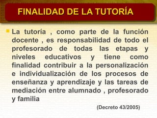FINALIDAD DE LA TUTORÍAFINALIDAD DE LA TUTORÍA
 La tutoría , como parte de la función
docente , es responsabilidad de todo el
profesorado de todas las etapas y
niveles educativos y tiene como
finalidad contribuir a la personalización
e individualización de los procesos de
enseñanza y aprendizaje y las tareas de
mediación entre alumnado , profesorado
y familia
(Decreto 43/2005)
 