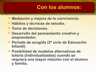 Con los alumnos:
 Mediación y mejora de la convivencia.
 Hábitos y técnicas de estudio.
 Toma de decisiones.
 Desarrollo del pensamiento creativo y
emprendedor.
 Periodo de acogida (2º ciclo de Educación
Infantil)
 Posibilidad de modelos alternativos de
tutoría (individualizados) cuando se
requiera una mayor relación con el alumno
y familia.
 