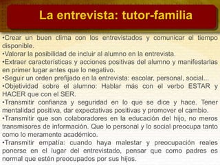 •Crear un buen clima con los entrevistados y comunicar el tiempo
disponible.
•Valorar la posibilidad de incluir al alumno en la entrevista.
•Extraer características y acciones positivas del alumno y manifestarlas
en primer lugar antes que lo negativo.
•Seguir un orden prefijado en la entrevista: escolar, personal, social...
•Objetividad sobre el alumno: Hablar más con el verbo ESTAR y
HACER que con el SER.
•Transmitir confianza y seguridad en lo que se dice y hace. Tener
mentalidad positiva, dar expectativas positivas y promover el cambio.
•Transmitir que son colaboradores en la educación del hijo, no meros
transmisores de información. Que lo personal y lo social preocupa tanto
como lo meramente académico.
•Transmitir empatía: cuando haya malestar y preocupación reales
ponerse en el lugar del entrevistado, pensar que como padres es
normal que estén preocupados por sus hijos.
La entrevista: tutor-familia
 