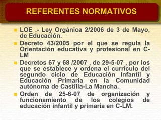 REFERENTES NORMATIVOS
 LOE .- Ley Orgánica 2/2006 de 3 de Mayo,
de Educación.
 Decreto 43/2005 por el que se regula la
Orientación educativa y profesional en C-
LM
 Decretos 67 y 68 /2007 , de 29-5-07 , por los
que se establece y ordena el currículo del
segundo ciclo de Educación Infantil y
Educación Primaria en la Comunidad
autónoma de Castilla-La Mancha.
 Orden de 25-6-07 de organización y
funcionamiento de los colegios de
educación infantil y primaria en C-LM.
 