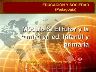 Módulo 3: El tutor y laMódulo 3: El tutor y la
familia en ed. Infantil yfamilia en ed. Infantil y
primariaprimaria
EDUCACIÓN Y SOCIEDAD
(Pedagogía)
PROFESOR: Ricardo Fernández MuñozPROFESOR: Ricardo Fernández Muñoz
E-mail: Ricardo.Fdez@uclm.esE-mail: Ricardo.Fdez@uclm.es
http://www.uclm.es/profesorado/ricardo/docencia.htmlhttp://www.uclm.es/profesorado/ricardo/docencia.html
 