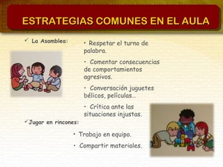 ESTRATEGIAS COMUNES EN EL AULAESTRATEGIAS COMUNES EN EL AULA
 La Asamblea:
Jugar en rincones:
• Respetar el turno de
palabra.
• Comentar consecuencias
de comportamientos
agresivos.
• Conversación juguetes
bélicos, películas…
• Crítica ante las
situaciones injustas.
• Trabajo en equipo.
• Compartir materiales.
 