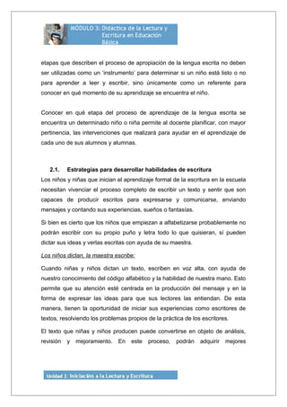 etapas que describen el proceso de apropiación de la lengua escrita no deben
ser utilizadas como un ‘instrumento’ para determinar si un niño está listo o no
para aprender a leer y escribir, sino únicamente como un referente para
conocer en qué momento de su aprendizaje se encuentra el niño.
Conocer en qué etapa del proceso de aprendizaje de la lengua escrita se
encuentra un determinado niño o niña permite al docente planificar, con mayor
pertinencia, las intervenciones que realizará para ayudar en el aprendizaje de
cada uno de sus alumnos y alumnas.
2.1. Estrategias para desarrollar habilidades de escritura
Los niños y niñas que inician el aprendizaje formal de la escritura en la escuela
necesitan vivenciar el proceso completo de escribir un texto y sentir que son
capaces de producir escritos para expresarse y comunicarse, enviando
mensajes y contando sus experiencias, sueños o fantasías.
Si bien es cierto que los niños que empiezan a alfabetizarse probablemente no
podrán escribir con su propio puño y letra todo lo que quisieran, sí pueden
dictar sus ideas y verlas escritas con ayuda de su maestra.
Los niños dictan, la maestra escribe:
Cuando niñas y niños dictan un texto, escriben en voz alta, con ayuda de
nuestro conocimiento del código alfabético y la habilidad de nuestra mano. Esto
permite que su atención esté centrada en la producción del mensaje y en la
forma de expresar las ideas para que sus lectores las entiendan. De esta
manera, tienen la oportunidad de iniciar sus experiencias como escritores de
textos, resolviendo los problemas propios de la práctica de los escritores.
El texto que niñas y niños producen puede convertirse en objeto de análisis,
revisión y mejoramiento. En este proceso, podrán adquirir mejores
 