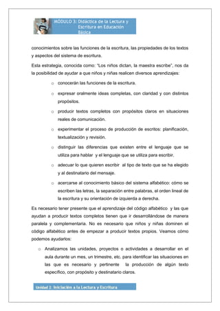 conocimientos sobre las funciones de la escritura, las propiedades de los textos
y aspectos del sistema de escritura.
Esta estrategia, conocida como: “Los niños dictan, la maestra escribe”, nos da
la posibilidad de ayudar a que niños y niñas realicen diversos aprendizajes:
o conocerán las funciones de la escritura.
o expresar oralmente ideas completas, con claridad y con distintos
propósitos.
o producir textos completos con propósitos claros en situaciones
reales de comunicación.
o experimentar el proceso de producción de escritos: planificación,
textualización y revisión.
o distinguir las diferencias que existen entre el lenguaje que se
utiliza para hablar y el lenguaje que se utiliza para escribir.
o adecuar lo que quieren escribir al tipo de texto que se ha elegido
y al destinatario del mensaje.
o acercarse al conocimiento básico del sistema alfabético: cómo se
escriben las letras, la separación entre palabras, el orden lineal de
la escritura y su orientación de izquierda a derecha.
Es necesario tener presente que el aprendizaje del código alfabético y las que
ayudan a producir textos completos tienen que ir desarrollándose de manera
paralela y complementaria. No es necesario que niños y niñas dominen el
código alfabético antes de empezar a producir textos propios. Veamos cómo
podemos ayudarlos:
o Analizamos las unidades, proyectos o actividades a desarrollar en el
aula durante un mes, un trimestre, etc. para identificar las situaciones en
las que es necesario y pertinente la producción de algún texto
específico, con propósito y destinatario claros.
 