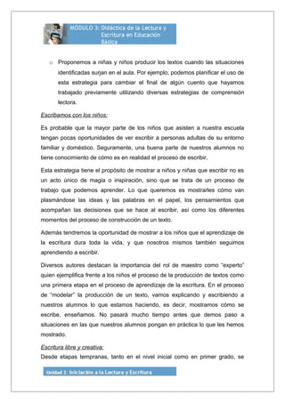 o Proponemos a niñas y niños producir los textos cuando las situaciones
identificadas surjan en el aula. Por ejemplo, podemos planificar el uso de
esta estrategia para cambiar el final de algún cuento que hayamos
trabajado previamente utilizando diversas estrategias de comprensión
lectora.
Escribamos con los niños:
Es probable que la mayor parte de los niños que asisten a nuestra escuela
tengan pocas oportunidades de ver escribir a personas adultas de su entorno
familiar y doméstico. Seguramente, una buena parte de nuestros alumnos no
tiene conocimiento de cómo es en realidad el proceso de escribir.
Esta estrategia tiene el propósito de mostrar a niños y niñas que escribir no es
un acto único de magia o inspiración, sino que se trata de un proceso de
trabajo que podemos aprender. Lo que queremos es mostrarles cómo van
plasmándose las ideas y las palabras en el papel, los pensamientos que
acompañan las decisiones que se hace al escribir, así como los diferentes
momentos del proceso de construcción de un texto.
Además tendremos la oportunidad de mostrar a los niños que el aprendizaje de
la escritura dura toda la vida, y que nosotros mismos también seguimos
aprendiendo a escribir.
Diversos autores destacan la importancia del rol de maestro como “experto”
quien ejemplifica frente a los niños el proceso de la producción de textos como
una primera etapa en el proceso de aprendizaje de la escritura. En el proceso
de “modelar” la producción de un texto, vamos explicando y escribiendo a
nuestros alumnos lo que estamos haciendo, es decir, mostramos cómo se
escribe, enseñamos. No pasará mucho tiempo antes que demos paso a
situaciones en las que nuestros alumnos pongan en práctica lo que les hemos
mostrado.
Escritura libre y creativa:
Desde etapas tempranas, tanto en el nivel inicial como en primer grado, se
 