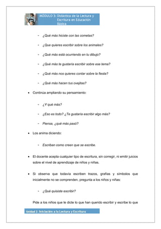 - ¿Qué más hiciste con las cometas?
- ¿Que quieres escribir sobre los animales?
- ¿Qué más está ocurriendo en tu dibujo?
- ¿Qué más te gustaría escribir sobre ese tema?
- ¿Qué más nos quieres contar sobre la fiesta?
- ¿Qué más hacen tus ovejitas?
• Continúa ampliando su pensamiento:
- ¿Y qué más?
- ¿Eso es todo? ¿Te gustaría escribir algo más?
- Piensa, ¿qué más pasó?
• Los anima diciendo:
- Escriban como creen que se escribe.
• El docente acepta cualquier tipo de escritura, sin corregir, ni emitir juicios
sobre el nivel de aprendizaje de niños y niñas.
• Si observa que todavía escriben trazos, grafías y símbolos que
inicialmente no se comprenden, pregunta a los niños y niñas:
- ¿Qué quisiste escribir?
Pide a los niños que le dicte lo que han querido escribir y escribe lo que
 