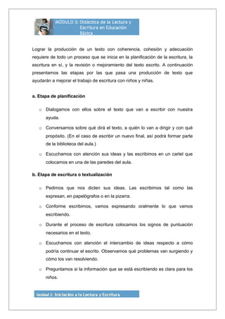 Lograr la producción de un texto con coherencia, cohesión y adecuación
requiere de todo un proceso que se inicia en la planificación de la escritura, la
escritura en sí, y la revisión o mejoramiento del texto escrito. A continuación
presentamos las etapas por las que pasa una producción de texto que
ayudarán a mejorar el trabajo de escritura con niños y niñas.
a. Etapa de planificación
o Dialogamos con ellos sobre el texto que van a escribir con nuestra
ayuda.
o Conversamos sobre qué dirá el texto, a quién lo van a dirigir y con qué
propósito. (En el caso de escribir un nuevo final, así podrá formar parte
de la biblioteca del aula.)
o Escuchamos con atención sus ideas y las escribimos en un cartel que
colocamos en una de las paredes del aula.
b. Etapa de escritura o textualización
o Pedimos que nos dicten sus ideas. Las escribimos tal como las
expresan, en papelógrafos o en la pizarra.
o Conforme escribimos, vamos expresando oralmente lo que vamos
escribiendo.
o Durante el proceso de escritura colocamos los signos de puntuación
necesarios en el texto.
o Escuchamos con atención el intercambio de ideas respecto a cómo
podría continuar el escrito. Observamos qué problemas van surgiendo y
cómo los van resolviendo.
o Preguntamos si la información que se está escribiendo es clara para los
niños.
 