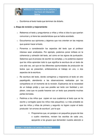 o Escribimos el texto hasta que terminen de dictarlo.
c. Etapa de revisión y mejoramiento
o Releemos el texto y preguntamos a niñas y niños si dice lo que querían
comunicar y si tiene las características que se había acordado.
o Escuchamos sus opiniones y dejamos que nos orienten en las mejoras
que quieren hacer al texto.
o Ponemos a consideración los aspectos del texto que al profesor
interesa sean analizados. Por ejemplo, podemos poner énfasis en la
coherencia y cohesión del texto, así como en los signos de puntuación.
Sabemos que el proceso de escribir es complejo, y no podemos esperar
que los niños aprendan todo lo que significa la escritura de un texto de
una sola vez, así que en las diferentes oportunidades de producción de
textos que se presenten, enfatizaremos el trabajo en uno, o dos
aspectos de la escritura.
o Re escritura del texto, donde corregimos y mejoramos el texto en otro
papelógrafo, atendiendo a las observaciones realizadas por los
compañeros en el momento de la revisión. Explicamos de la necesidad
de un trabajo prolijo y que sea posible ser leído con facilidad y con
placer, cosa que no puede hacerse con un texto que presenta muchas
partes borradas.
o Pedimos a los niños que copien en sus cuadernos el texto que se ha
escrito y corregido (para los niños más pequeños). Lo más probable es
que los niños y niñas de primero y segundo no logren copiar el texto
producido “sin errores de escritura”, por lo que:
 Proponemos que, en parejas o en pequeños grupos de tres
o cuatro miembros, revisen los escritos de cada uno,
apoyando a los grupos que demanden nuestra atención e
 