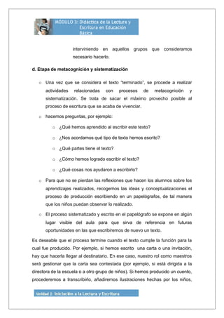 interviniendo en aquellos grupos que consideramos
necesario hacerlo.
d. Etapa de metacognición y sistematización
o Una vez que se considera el texto “terminado”, se procede a realizar
actividades relacionadas con procesos de metacognición y
sistematización. Se trata de sacar el máximo provecho posible al
proceso de escritura que se acaba de vivenciar.
o hacemos preguntas, por ejemplo:
o ¿Qué hemos aprendido al escribir este texto?
o ¿Nos acordamos qué tipo de texto hemos escrito?
o ¿Qué partes tiene el texto?
o ¿Cómo hemos logrado escribir el texto?
o ¿Qué cosas nos ayudaron a escribirlo?
o Para que no se pierdan las reflexiones que hacen los alumnos sobre los
aprendizajes realizados, recogemos las ideas y conceptualizaciones el
proceso de producción escribiendo en un papelógrafos, de tal manera
que los niños puedan observar lo realizado.
o El proceso sistematizado y escrito en el papelógrafo se expone en algún
lugar visible del aula para que sirva de referencia en futuras
oportunidades en las que escribiremos de nuevo un texto.
Es deseable que el proceso termine cuando el texto cumple la función para la
cual fue producido. Por ejemplo, si hemos escrito una carta o una invitación,
hay que hacerla llegar al destinatario. En ese caso, nuestro rol como maestros
será gestionar que la carta sea contestada (por ejemplo, si está dirigida a la
directora de la escuela o a otro grupo de niños). Si hemos producido un cuento,
procederemos a transcribirlo, añadiremos ilustraciones hechas por los niños,
 