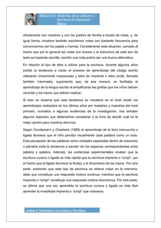 oficialmente con nosotros y con los padres de familia a través de notas, y, de
igual forma, nosotros también escribimos notas con bastante frecuencia para
comunicarnos con los papás y mamás. Considerando esta situación, sumado al
hecho que por lo general las notas son breves y la estructura de este tipo de
texto es bastante sencilla, escribir una nota podría ser una buena alternativa.
En relación al tipo de letra a utilizar para la escritura, durante algunos años
existió la tendencia a iniciar el proceso de aprendizaje del código escrito
utilizando únicamente mayúsculas y letra de imprenta o letra script, llamada
también intermedia, suponiendo que, de esa manera, se facilitaba el
aprendizaje de la lengua escrita al simplificarse las grafías que los niños debían
recordar y los trazos que debían realizar.
Si bien se observa que esta tendencia se mantiene en el nivel inicial, los
aprendizajes realizados en los últimos años por maestras y maestros del nivel
primario, sumados a algunas evidencias de la investigación, nos señalan
algunos aspectos que deberíamos considerar a la hora de decidir cuál es la
mejor opción para nuestros alumnos.
Según Condemarín y Chadwick (1989) el aprendizaje de la letra manuscrita o
ligada favorece que el niño perciba visualmente cada palabra como un todo.
Esta percepción de las palabras como unidades separadas dentro de oraciones
o párrafos evita la tendencia a escribir sin los espacios correspondientes entre
palabra y palabra. Además, las evidencias experimentales revelan que la
escritura cursiva o ligada es más rápida que la escritura imprenta o “script”, por
el hecho que el ligado favorece la fluidez y el dinamismo de los trazos. Por otra
parte, sostienen que este tipo de escritura se retiene mejor en la memoria,
dado que constituye una respuesta motora continua, mientras que la escritura
imprenta o “script” constituye una respuesta motora discontinua. Por otra parte,
se afirma que una vez aprendida la escritura cursiva o ligada es más fácil
aprender la modalidad imprenta o “script” que viceversa.
 
