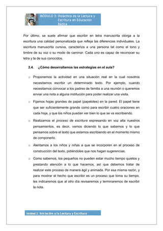 Por último, se suele afirmar que escribir en letra manuscrita otorga a la
escritura una calidad personalizada que refleja las diferencias individuales. La
escritura manuscrita cursiva, caracteriza a una persona tal como el tono y
timbre de su voz o su modo de caminar. Cada uno es capaz de reconocer su
letra y la de sus conocidos.
2.4. ¿Cómo desarrollamos las estrategias en el aula?
o Proponemos la actividad en una situación real en la cual nosotros
necesitamos escribir un determinado texto. Por ejemplo, cuando
necesitamos convocar a los padres de familia a una reunión o queremos
enviar una nota a alguna institución para poder realizar una visita.
o Fijamos hojas grandes de papel (papelotes) en la pared. El papel tiene
que ser suficientemente grande como para escribir cuatro oraciones en
cada hoja, y que los niños puedan ver bien lo que se va escribiendo.
o Realizamos el proceso de escritura expresando en voz alta nuestros
pensamientos, es decir, vamos diciendo lo que sabemos y lo que
pensamos sobre el texto que estamos escribiendo en el momento mismo
de componerlo.
o Alentamos a los niños y niñas a que se incorporen en el proceso de
construcción del texto, pidiéndoles que nos hagan sugerencias.
o Como sabemos, los pequeños no pueden estar mucho tiempo quietos y
prestando atención a lo que hacemos, así que debemos tratar de
realizar este proceso de manera ágil y animada. Por esa misma razón, y
para mostrar el hecho que escribir es un proceso que toma su tiempo,
les indicaremos que al otro día revisaremos y terminaremos de escribir
la nota.
 
