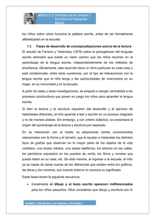 los niños sobre cómo funciona la palabra escrita, antes de ser formalmente
alfabetizados en la escuela.
1.1. Fases de desarrollo de conceptualizaciones acerca de la lectura
El estudio de Ferreiro y Teberosky (1979) sobre la psicogénesis del lenguaje
escrito demostró que existe un cierto camino que los niños recorren en el
aprendizaje de la lengua escrita, independientemente de los métodos de
enseñanza. Obviamente, este recorrido tiene un ritmo particular en cada caso y
está condicionado, entre otras cuestiones, por el tipo de interacciones con la
lengua escrita que el niño tenga y las oportunidades de vivenciarlos en su
hogar, en su comunidad y en la escuela.
A partir de estas y otras investigaciones, se empezó a otorgar centralidad a los
procesos constructivos que ponen en juego los niños para aprender la lengua
escrita.
Si bien la lectura y la escritura requieren del desarrollo y el ejercicio de
habilidades diferentes, el niño aprende a leer y escribir en un proceso integrado
y no de manera aislada. Sin embargo, y con criterio didáctico, se presentará el
origen del aprendizaje de la lectura y escritura por separado.
En su interacción con el medio va adquiriendo ciertos conocimientos
relacionados con la forma y el tamaño, que le ayudan a interpretar los distintos
tipos de grafías que observan en la mayor parte de los objetos de la vida
cotidiana: una receta médica, una tarjeta telefónica, los letreros en las calles,
los periódicos expuestos en los puestos de venta, los libros y revistas que
pueda haber en su casa, etc. De esta manera, al ingresar a la escuela, el niño
ya es capaz de darse cuenta de las diferencias que existen entre los gráficos,
las letras y los números, aun cuando todavía no conozca su significado.
Estas fases tienen la siguiente secuencia:
• Inicialmente el dibujo y el texto escrito aparecen indiferenciados
para los niños pequeños. Ellos consideran que dibujo y escritura son lo
 