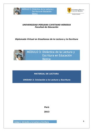 UNIVERSIDAD PERUANA CAYETANO HEREDIA
Facultad de Educación
Diplomado Virtual en Enseñanza de la Lectura y la Escritura
MATERIAL DE LECTURA
UNIDAD 2: Iniciación a la Lectura y Escritura
Perú
2013
1
 