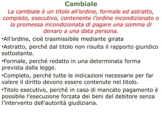 Cambiale
La cambiale è un titolo all’ordine, formale ed astratto,
completo, esecutivo, contenente l’ordine incondizionato o
la promessa incondizionata di pagare una somma di
denaro a una data persona.
•All’ordine, cioè trasmissibile mediante girata
•Astratto, perché dal titolo non risulta il rapporto giuridico
sottostante.
•Formale, perché redatto in una determinata forma
prevista dalla legge.
•Completo, perché tutte le indicazioni necessarie per far
valere il diritto devono essere contenute nel titolo.
•Titolo esecutivo, perché in caso di mancato pagamento è
possibile l’esecuzione forzata dei beni del debitore senza
l’intervento dell’autorità giudiziaria.
 