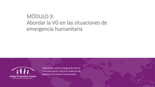 Directrices para la integración de las
intervenciones contra la violencia de
género en la acción humanitaria
MÓDULO 3:
Abordar la VG en las situaciones de
emergencia humanitaria
 