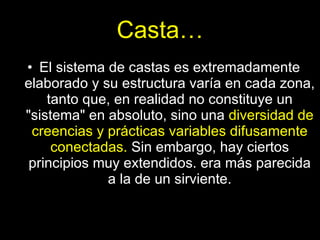 Casta… El sistema de castas es extremadamente elaborado y su estructura varía en cada zona, tanto que, en realidad no constituye un "sistema" en absoluto, sino una  diversidad de creencias y prácticas variables difusamente conectadas.  Sin embargo, hay ciertos principios muy extendidos. era más parecida a la de un sirviente. 