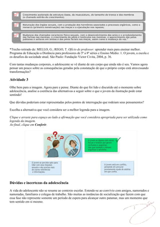 *Trecho retirado de: MELLO, G.; REGO, T. Ofício de professor: aprender mais para ensinar melhor.
Programa de Educação a Distância para professores de 5ª a 8ª séries e Ensino Médio: 1. O jovem, a escola e
os desafios da sociedade atual. São Paulo: Fundação Victor Civita, 2004, p. 36.

Com tantas mudanças corporais, o adolescente se vê diante de um corpo que ainda não é seu. Vamos agora
pensar um pouco sobre as consequências geradas pela constatação de que o próprio corpo está atravessando
transformações?

Atividade 3
Olhe bem para a imagem. Agora pare e pense. Diante do que foi lido e discutido até o momento sobre
adolescência, analise a coerência das alternativas a seguir sobre o que o jovem da ilustração pode estar
sentindo!

Que dúvidas poderiam estar representadas pelos pontos de interrogação que rodeiam seus pensamentos?

Escolha a alternativa que você considera ser a melhor legenda para a imagem.

Clique e arraste para espaço ao lado a afirmação que você considera apropriada para ser utilizada como
legenda da imagem.
Ao final, clique em Conferir.




Dúvidas e incertezas da adolescência

A vida do adolescente não se resume ao contexto escolar. Estende-se ao convívio com amigos, namorados e
namoradas, familiares e colegas de trabalho. São muitas as instâncias de socialização que fazem com que
essa fase não represente somente um período de espera para alcançar outro patamar, mas um momento que
tem sentido em si mesmo.
 