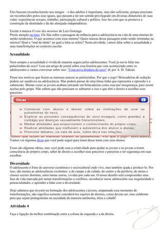 Eles buscam reconhecimento nos amigos – o dos adultos é importante, mas não suficiente, porque precisam
ser reconhecidos pelos seus iguais, que passam a ter um sentido privilegiado em diversas dimensões de suas
vidas: experiências sexuais, trabalho, participação cultural e política. Isso faz com que se promova a
construção da identidade e da tão almejada independência.

Escute a música O xote das meninas de Luiz Gonzaga.
Preste atenção na letra. Ele fala sobre a passagem da infância para a adolescência na vida de uma menina do
sertão nordestino. O que acontece com essa menina? Quais marcas dessa passagem estão sendo retratadas na
música? Qual o “mal da idade” ao qual a letra se refere? Nesta atividade, vamos falar sobre a sexualidade e
suas manifestações no contexto escolar.

Sexualidade
Nem sempre a sexualidade é vivida de maneira segura pelos adolescentes. Você já ouviu falar nas
pulseirinhas do sexo? Leia um artigo de jornal sobre essa história que vem acontecendo entre os
adolescentes e vamos conversar sobre isso: "Uma nova ditadura do sexo" , por A. D. Takiuti.

Pense nos motivos que fazem as meninas usarem as pulseirinhas. Por que o jogo? Brincadeiras de sedução
podem ser saudáveis na adolescência. Mas podem passar de uma tênue linha que representa a opressão e a
submissão. Muitas vezes as jovens acabam entrando em brincadeiras como essa por insegurança, para serem
aceitas pelo grupo. Não sabem que não precisam se submeter a isso e que têm o direito a escolher seus
parceiros.




Vamos ver algumas dicas que você pode seguir para tratar desse tema com seus alunos.

Essas são algumas ideias, mas você pode usar a criatividade para ajudar as jovens e os jovens a terem
consciência do próprio corpo, saber do direito a escolher seus parceiros e parceiras e ter segurança em suas
escolhas.

Diversidade
O adolescente é fruto do universo econômico e sociocultural onde vive, mas também ajuda a produzi-lo. Por
isso, são muitas as adolescências existentes: a do campo e da cidade; do centro e da periferia; de etnias e
classes sociais distintas, entre tantas outras, vividas por cada um. O nosso desafio será compreender uma
fase da vida marcada por tantas transformações e conflitos, reconhecer nesse adolescente sua singularidade e
potencialidades, e aprender a lidar com a diversidade.

Hoje sabemos que investir na formação dos adolescentes e jovens, amparando esse momento de
transformações, não significa somente considerá-los sujeitos de direitos, como devem ser, mas colaborar
para que sejam protagonistas na sociedade de maneira autônoma, ética e cidadã!

Atividade 4

Faça a ligação da melhor combinação entre a coluna da esquerda e a da direita.
 