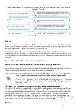 Associe e numere os itens apresentados na segunda coluna de acordo com a primeira coluna. Ao final,
                                          clique em Conferir.




Bullying
Como vimos, o jovem está formando a sua identidade e se identifica com seus pares. No entanto, algumas
vezes o diferente torna-se ameaçador, já que revela outras formas de estar no mundo, o que pode mostrar a
fragilidade das posturas e verdades adotadas por determinado grupo.

É comum que os grupos de jovens, na tentativa de se valorizarem perante a sociedade, depreciem
comportamentos e escolhas religiosas, estéticas, desportivas ou musicais, diferentes dos seus. Muitas vezes,
essa desvalorização do diferente pode se manifestar disfarçada de humor ou na forma de brincadeiras muito
agressivas.

Assista o vídeo que fala sobre essas brincadeiras no contexto escolar.

E você, Professor, sente-se preparado para lidar com esse tipo de situação?

Você consegue lembrar ou imaginar alguma intervenção na qual o professor tenha conseguido interromper o
ciclo de violência, proporcionando transformação nas relações entre os alunos?

Vamos ver mais um vídeo que fala sobre uma dinâmica considerada bem-sucedida por alunos e professores.
              A frase a seguir foi retirada de um artigo que você leu algumas páginas atrás:

                  Quando existe o risco de os objetos de identificação virarem desculpas para a intolerância
                com os que pensam diferente, é fundamental questionar, em sala de aula, a postura coletiva.
                  (Ana Rita Martins)

Leia e analise o cenário descrito no quadro abaixo para realizar a próxima atividade:
   O professor de história entrou na sala do 3º ano do Ensino Médio para dar sua última aula antes da prova
semestral. Ao atravessar a porta de entrada, percebeu que um grupo de alunos estava reunido no fundo da
sala, gesticulando agressivamente, mexendo braços, falando alto e se dirigindo a dois alunos que, sentados,
estavam cada vez mais contra a parede. Tentando chamar a atenção para si, o professor inicia sua aula
pedindo que os alunos abram seus livros. Como não consegue desviar a atenção do grupo de jovens que
discutem, caminha em direção a eles, que estão cada vez mais exaltados. Ao se aproximar, percebe que os
jovens sentados estão acuados e amedrontados com as ameaças que recebem.

Atividade 5
 