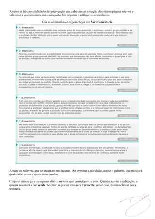 Analise as três possibilidades de intervenção que caberiam na situação descrita na página anterior e
selecione a que considera mais adequada. Em seguida, verifique os comentários.

                          Leia as alternativas e depois clique em Ver Comentário.




Arraste as palavras, que se encaixam nas lacunas. Ao terminar a atividade, acesse o gabarito, que mostrará
quais estão certas e quais estão erradas.

Clique e arraste para os espaços abaixo os itens que considerar corretos. Quando acertar a indicação, o
quadro assumirá a cor verde. Se errar, o quadro terá a cor vermelha; neste caso, bastará efetuar nova
tentativa.
 