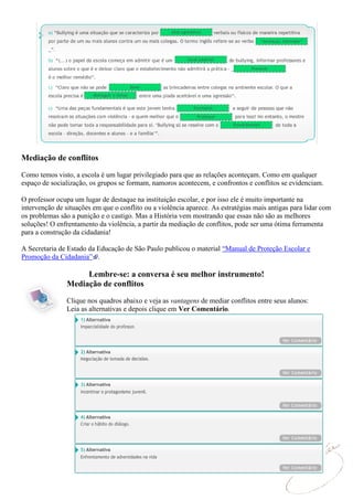 Mediação de conflitos

Como temos visto, a escola é um lugar privilegiado para que as relações aconteçam. Como em qualquer
espaço de socialização, os grupos se formam, namoros acontecem, e confrontos e conflitos se evidenciam.

O professor ocupa um lugar de destaque na instituição escolar, e por isso ele é muito importante na
intervenção de situações em que o conflito ou a violência aparece. As estratégias mais antigas para lidar com
os problemas são a punição e o castigo. Mas a História vem mostrando que essas não são as melhores
soluções! O enfrentamento da violência, a partir da mediação de conflitos, pode ser uma ótima ferramenta
para a construção da cidadania!

A Secretaria de Estado da Educação de São Paulo publicou o material “Manual de Proteção Escolar e
Promoção da Cidadania” .

                    Lembre-se: a conversa é seu melhor instrumento!
               Mediação de conflitos
               Clique nos quadros abaixo e veja as vantagens de mediar conflitos entre seus alunos:
               Leia as alternativas e depois clique em Ver Comentário.
 