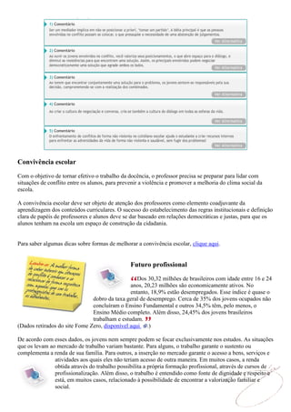 Convivência escolar
Com o objetivo de tornar efetivo o trabalho da docência, o professor precisa se preparar para lidar com
situações de conflito entre os alunos, para prevenir a violência e promover a melhoria do clima social da
escola.

A convivência escolar deve ser objeto de atenção dos professores como elemento coadjuvante da
aprendizagem dos conteúdos curriculares. O sucesso do estabelecimento das regras institucionais e definição
clara de papéis de professores e alunos deve se dar baseado em relações democráticas e justas, para que os
alunos tenham na escola um espaço de construção da cidadania.


Para saber algumas dicas sobre formas de melhorar a convivência escolar, clique aqui.


                                                Futuro profissional

                                                  Dos 30,32 milhões de brasileiros com idade entre 16 e 24
                                               anos, 20,23 milhões são economicamente ativos. No
                                               entanto, 18,9% estão desempregados. Esse índice é quase o
                               dobro da taxa geral de desemprego. Cerca de 35% dos jovens ocupados não
                               concluíram o Ensino Fundamental e outros 34,5% têm, pelo menos, o
                               Ensino Médio completo. Além disso, 24,45% dos jovens brasileiros
                               trabalham e estudam.
(Dados retirados do site Fome Zero, disponível aqui .)

De acordo com esses dados, os jovens nem sempre podem se focar exclusivamente nos estudos. As situações
que os levam ao mercado de trabalho variam bastante. Para alguns, o trabalho garante o sustento ou
complementa a renda de sua família. Para outros, a inserção no mercado garante o acesso a bens, serviços e
               atividades aos quais eles não teriam acesso de outra maneira. Em muitos casos, a renda
               obtida através do trabalho possibilita a própria formação profissional, através de cursos de
               profissionalização. Além disso, o trabalho é entendido como fonte de dignidade e respeito e
               está, em muitos casos, relacionado à possibilidade de encontrar a valorização familiar e
               social.
 
