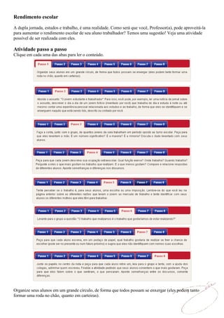 Rendimento escolar

A dupla jornada, estudos e trabalho, é uma realidade. Como será que você, Professor(a), pode aproveitá-la
para aumentar o rendimento escolar de seu aluno trabalhador? Temos uma sugestão! Veja uma atividade
possível de ser realizada com eles.

Atividade passo a passo
Clique em cada uma das abas para ler o conteúdo.




Organize seus alunos em um grande círculo, de forma que todos possam se enxergar (eles podem tanto
formar uma roda no chão, quanto em carteiras).
 