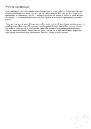 Professor como facilitador

Como você deve ter percebido nos oito passos descritos anteriormente, o objetivo desta atividade é tratar,
diretamente com os jovens, temas e questões que são comuns a muitos deles, mas que nem sempre têm a
oportunidade de compartilhar e discutir. A ideia principal é que eles possam se identificar com o discurso
dos colegas e se reconhecer nas facilidades, dúvidas, angústias e dificuldades experimentadas por outras
pessoas.

Vimos que os grupos de iguais são importantes palcos para o exercício de aproximação e distanciamento em
relação ao outro, não é mesmo? O professor, como figura de referência, pode facilitar esses movimentos,
que ajudam o jovem a sentir-se compreendido e a perceber que existem outras pessoas que enfrentam
situações semelhantes às suas. Em contato com outras experiências, os adolescentes podem descobrir e
experimentar novas maneiras de lidar com seus conflitos e encarar situações adversas
 