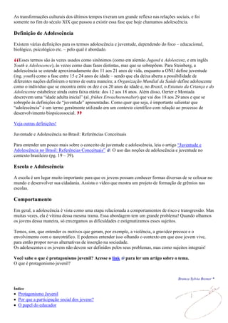 As transformações culturais dos últimos tempos tiveram um grande reflexo nas relações sociais, e foi
somente no fim do século XIX que passou a existir essa fase que hoje chamamos adolescência.

Definição de Adolescência

Existem várias definições para os termos adolescência e juventude, dependendo do foco – educacional,
biológico, psicológico etc. – pelo qual é abordado.

   Esses termos são às vezes usados como sinônimos (como em alemão Jugend e Adoleszenz, e em inglês
Youth e Adolescence), às vezes como duas fases distintas, mas que se sobrepõem. Para Steinberg, a
adolescência se estende aproximadamente dos 11 aos 21 anos de vida, enquanto a ONU define juventude
(ing. youth) como a fase entre 15 e 24 anos de idade – sendo que ela deixa aberta a possibilidade de
diferentes nações definirem o termo de outra maneira; a Organização Mundial da Saúde define adolescente
como o indivíduo que se encontra entre os dez e os 20 anos de idade e, no Brasil, o Estatuto da Criança e do
Adolescente estabelece ainda outra faixa etária: dos 12 aos 18 anos. Além disso, Oerter e Montada
descrevem uma “idade adulta inicial” (al. frühes Erwachsenenalter) que vai dos 18 aos 29 anos e que se
sobrepõe às definições de “juventude” apresentadas. Como quer que seja, é importante salientar que
“adolescência” é um termo geralmente utilizado em um contexto científico com relação ao processo de
desenvolvimento biopsicossocial.

Veja outras definições!

Juventude e Adolescência no Brasil: Referências Conceituais

Para entender um pouco mais sobre o conceito de juventude e adolescência, leia o artigo “Juventude e
Adolescência no Brasil: Referências Conceituais” . O uso das noções de adolescência e juventude no
contexto brasileiro (pg. 19 – 39).

Escola e Adolescência
A escola é um lugar muito importante para que os jovens possam conhecer formas diversas de se colocar no
mundo e desenvolver sua cidadania. Assista o vídeo que mostra um projeto de formação de grêmios nas
escolas.

Comportamento

Em geral, a adolescência é vista como uma etapa relacionada a comportamentos de risco e transgressão. Mas
muitas vezes, ela é vítima dessa mesma trama. Essa abordagem tem um grande problema! Quando olhamos
os jovens dessa maneira, só enxergamos as dificuldades e estigmatizamos esses sujeitos.

Temos, sim, que entender os motivos que geram, por exemplo, a violência, a gravidez precoce e o
envolvimento com o narcotráfico. E podemos entender isso olhando o contexto em que esse jovem vive,
para então propor novas alternativas de inserção na sociedade.
Os adolescentes e os jovens não devem ser definidos pelos seus problemas, mas como sujeitos integrais!

Você sabe o que é protagonismo juvenil? Acesse o link       para ler um artigo sobre o tema.
O que é protagonismo juvenil?


                                                                                        Branca Sylvia Brener *

Índice
  Protagonismo Juvenil
  Por que a participação social dos jovens?
  O papel do educador
 