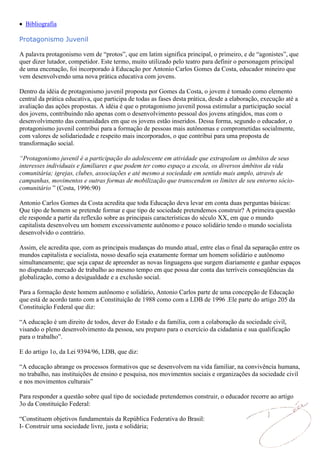 Bibliografia

Protagonismo Juvenil

A palavra protagonismo vem de “protos”, que em latim significa principal, o primeiro, e de “agonistes”, que
quer dizer lutador, competidor. Este termo, muito utilizado pelo teatro para definir o personagem principal
de uma encenação, foi incorporado à Educação por Antonio Carlos Gomes da Costa, educador mineiro que
vem desenvolvendo uma nova prática educativa com jovens.

Dentro da idéia de protagonismo juvenil proposta por Gomes da Costa, o jovem é tomado como elemento
central da prática educativa, que participa de todas as fases desta prática, desde a elaboração, execução até a
avaliação das ações propostas. A idéia é que o protagonismo juvenil possa estimular a participação social
dos jovens, contribuindo não apenas com o desenvolvimento pessoal dos jovens atingidos, mas com o
desenvolvimento das comunidades em que os jovens estão inseridos. Dessa forma, segundo o educador, o
protagonismo juvenil contribui para a formação de pessoas mais autônomas e comprometidas socialmente,
com valores de solidariedade e respeito mais incorporados, o que contribui para uma proposta de
transformação social.

“Protagonismo juvenil é a participação do adolescente em atividade que extrapolam os âmbitos de seus
interesses individuais e familiares e que podem ter como espaço a escola, os diversos âmbitos da vida
comunitária; igrejas, clubes, associações e até mesmo a sociedade em sentido mais amplo, através de
campanhas, movimentos e outras formas de mobilização que transcendem os limites de seu entorno sócio-
comunitário ” (Costa, 1996:90)

Antonio Carlos Gomes da Costa acredita que toda Educação deva levar em conta duas perguntas básicas:
Que tipo de homem se pretende formar e que tipo de sociedade pretendemos construir? A primeira questão
ele responde a partir da reflexão sobre as principais características do século XX, em que o mundo
capitalista desenvolveu um homem excessivamente autônomo e pouco solidário tendo o mundo socialista
desenvolvido o contrário.

Assim, ele acredita que, com as principais mudanças do mundo atual, entre elas o final da separação entre os
mundos capitalista e socialista, nosso desafio seja exatamente formar um homem solidário e autônomo
simultaneamente; que seja capaz de apreender as novas linguagens que surgem diariamente e ganhar espaços
no disputado mercado de trabalho ao mesmo tempo em que possa dar conta das terríveis conseqüências da
globalização, como a desigualdade e a exclusão social.

Para a formação deste homem autônomo e solidário, Antonio Carlos parte de uma concepção de Educação
que está de acordo tanto com a Constituição de 1988 como com a LDB de 1996 .Ele parte do artigo 205 da
Constituição Federal que diz:

“A educação é um direito de todos, dever do Estado e da família, com a colaboração da sociedade civil,
visando o pleno desenvolvimento da pessoa, seu preparo para o exercício da cidadania e sua qualificação
para o trabalho”.

E do artigo 1o, da Lei 9394/96, LDB, que diz:

“A educação abrange os processos formativos que se desenvolvem na vida familiar, na convivência humana,
no trabalho, nas instituições de ensino e pesquisa, nos movimentos sociais e organizações da sociedade civil
e nos movimentos culturais”

Para responder a questão sobre qual tipo de sociedade pretendemos construir, o educador recorre ao artigo
3o da Constituição Federal:

“Constituem objetivos fundamentais da República Federativa do Brasil:
I- Construir uma sociedade livre, justa e solidária;
 