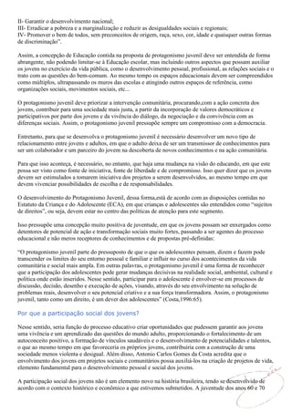 II- Garantir o desenvolvimento nacional;
III- Erradicar a pobreza e a marginalização e reduzir as desigualdades sociais e regionais;
IV- Promover o bem de todos, sem preconceitos de origem, raça, sexo, cor, idade e quaisquer outras formas
de discriminação”.

Assim, a concepção de Educação contida na proposta de protagonismo juvenil deve ser entendida de forma
abrangente, não podendo limitar-se à Educação escolar, mas incluindo outros aspectos que possam auxiliar
os jovens no exercício da vida pública, como o desenvolvimento pessoal, profissional, as relações sociais e o
trato com as questões do bem-comum. Ao mesmo tempo os espaços educacionais devem ser compreendidos
como múltiplos, ultrapassando os muros das escolas e atingindo outros espaços de referência, como
organizações sociais, movimentos sociais, etc...

O protagonismo juvenil deve priorizar a intervenção comunitária, procurando,com a ação concreta dos
jovens, contribuir para uma sociedade mais justa, a partir da incorporação de valores democráticos e
participativos por parte dos jovens e da vivência do diálogo, da negociação e da convivência com as
diferenças sociais. Assim, o protagonismo juvenil pressupõe sempre um compromisso com a democracia.

Entretanto, para que se desenvolva o protagonismo juvenil é necessário desenvolver um novo tipo de
relacionamento entre jovens e adultos, em que o adulto deixa de ser um transmissor de conhecimentos para
ser um colaborador e um parceiro do jovem na descoberta de novos conhecimentos e na ação comunitária.

Para que isso aconteça, é necessário, no entanto, que haja uma mudança na visão do educando, em que este
possa ser visto como fonte de iniciativa, fonte de liberdade e de compromisso. Isso quer dizer que os jovens
devem ser estimulados a tomarem iniciativa dos projetos a serem desenvolvidos, ao mesmo tempo em que
devem vivenciar possibilidades de escolha e de responsabilidades.

O desenvolvimento do Protagonismo Juvenil, dessa forma,está de acordo com as disposições contidas no
Estatuto da Criança e do Adolescente (ECA), em que crianças e adolescentes são entendidos como “sujeitos
de direitos”, ou seja, devem estar no centro das políticas de atenção para este segmento.

Isso pressupõe uma concepção muito positiva de juventude, em que os jovens possam ser enxergados como
detentores de potencial de ação e transformação sociais muito fortes, passando a ser agentes do processo
educacional e não meros receptores de conhecimentos e de propostas pré-definidas:

“O protagonismo juvenil parte do pressuposto de que o que os adolescentes pensam, dizem e fazem pode
transcender os limites do seu entorno pessoal e familiar e influir no curso dos acontecimentos da vida
comunitária e social mais ampla. Em outras palavras, o protagonismo juvenil é uma forma de reconhecer
que a participação dos adolescentes pode gerar mudanças decisivas na realidade social, ambiental, cultural e
política onde estão inseridos. Nesse sentido, participar para o adolescente é envolver-se em processos de
discussão, decisão, desenho e execução de ações, visando, através do seu envolvimento na solução de
problemas reais, desenvolver o seu potencial criativo e a sua força transformadora. Assim, o protagonismo
juvenil, tanto como um direito, é um dever dos adolescentes” (Costa,1996:65).

Por que a participação social dos jovens?

Nesse sentido, seria função do processo educativo criar oportunidades que pudessem garantir aos jovens
uma vivência e um aprendizado das questões do mundo adulto, proporcionando o fortalecimento de um
autoconceito positivo, a formação de vínculos saudáveis e o desenvolvimento de potencialidades e talentos,
o que ao mesmo tempo em que favoreceria os próprios jovens, contribuiria com a construção de uma
sociedade menos violenta e desigual. Além disso, Antonio Carlos Gomes da Costa acredita que o
envolvimento dos jovens em projetos sociais e comunitários possa auxiliá-los na criação de projetos de vida,
elemento fundamental para o desenvolvimento pessoal e social dos jovens.

A participação social dos jovens não é um elemento novo na história brasileira, tendo se desenvolvido de
acordo com o contexto histórico e econômico a que estivemos submetidos. A juventude dos anos 60 e 70
 