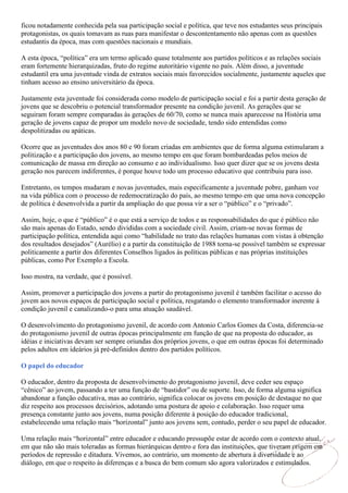 ficou notadamente conhecida pela sua participação social e política, que teve nos estudantes seus principais
protagonistas, os quais tomavam as ruas para manifestar o descontentamento não apenas com as questões
estudantis da época, mas com questões nacionais e mundiais.

A esta época, “política” era um termo aplicado quase totalmente aos partidos políticos e as relações sociais
eram fortemente hierarquizadas, fruto do regime autoritário vigente no país. Além disso, a juventude
estudantil era uma juventude vinda de extratos sociais mais favorecidos socialmente, justamente aqueles que
tinham acesso ao ensino universitário da época.

Justamente esta juventude foi considerada como modelo de participação social e foi a partir desta geração de
jovens que se descobriu o potencial transformador presente na condição juvenil. As gerações que se
seguiram foram sempre comparadas às gerações de 60/70, como se nunca mais aparecesse na História uma
geração de jovens capaz de propor um modelo novo de sociedade, tendo sido entendidas como
despolitizadas ou apáticas.

Ocorre que as juventudes dos anos 80 e 90 foram criadas em ambientes que de forma alguma estimularam a
politização e a participação dos jovens, ao mesmo tempo em que foram bombardeadas pelos meios de
comunicação de massa em direção ao consumo e ao individualismo. Isso quer dizer que se os jovens desta
geração nos parecem indiferentes, é porque houve todo um processo educativo que contribuiu para isso.

Entretanto, os tempos mudaram e novas juventudes, mais especificamente a juventude pobre, ganham voz
na vida pública com o processo de redemocratização do país, ao mesmo tempo em que uma nova concepção
de política é desenvolvida a partir da ampliação do que possa vir a ser o “público” e o “privado”.

Assim, hoje, o que é “público” é o que está a serviço de todos e as responsabilidades do que é público não
são mais apenas do Estado, sendo divididas com a sociedade civil. Assim, criam-se novas formas de
participação política, entendida aqui como “habilidade no trato das relações humanas com vistas à obtenção
dos resultados desejados” (Aurélio) e a partir da constituição de 1988 torna-se possível também se expressar
politicamente a partir dos diferentes Conselhos ligados às políticas públicas e nas próprias instituições
públicas, como Por Exemplo a Escola.

Isso mostra, na verdade, que é possível.

Assim, promover a participação dos jovens a partir do protagonismo juvenil é também facilitar o acesso do
jovem aos novos espaços de participação social e política, resgatando o elemento transformador inerente à
condição juvenil e canalizando-o para uma atuação saudável.

O desenvolvimento do protagonismo juvenil, de acordo com Antonio Carlos Gomes da Costa, diferencia-se
do protagonismo juvenil de outras épocas principalmente em função de que na proposta do educador, as
idéias e iniciativas devam ser sempre oriundas dos próprios jovens, o que em outras épocas foi determinado
pelos adultos em ideários já pré-definidos dentro dos partidos políticos.

O papel do educador

O educador, dentro da proposta de desenvolvimento do protagonismo juvenil, deve ceder seu espaço
“cênico” ao jovem, passando a ter uma função de “bastidor” ou de suporte. Isso, de forma alguma significa
abandonar a função educativa, mas ao contrário, significa colocar os jovens em posição de destaque no que
diz respeito aos processos decisórios, adotando uma postura de apoio e colaboração. Isso requer uma
presença constante junto aos jovens, numa posição diferente à posição do educador tradicional,
estabelecendo uma relação mais “horizontal” junto aos jovens sem, contudo, perder o seu papel de educador.

Uma relação mais “horizontal” entre educador e educando pressupõe estar de acordo com o contexto atual,
em que não são mais toleradas as formas hierárquicas dentro e fora das instituições, que tiveram origem em
períodos de repressão e ditadura. Vivemos, ao contrário, um momento de abertura à diversidade e ao
diálogo, em que o respeito às diferenças e a busca do bem comum são agora valorizados e estimulados.
 