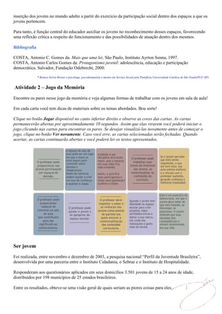 inserção dos jovens no mundo adulto a partir do exercício da participação social dentro dos espaços a que os
jovens pertencem.

Para tanto, é função central do educador auxiliar os jovens no reconhecimento desses espaços, favorecendo
uma reflexão crítica a respeito do funcionamento e das possibilidades de atuação dentro dos mesmos.

Bibliografia

COSTA, Antonio C. Gomes da. Mais que uma lei. São Paulo, Instituto Ayrton Senna, 1997.
COSTA, Antonio Carlos Gomes da. Protagonismo juvenil: adolescência, educação e participação
democrática. Salvador, Fundação Odebrecht, 2000.

               * Branca Sylvia Brener é psicóloga, psicodramatista e mestre em Serviço Social pela Pontifícia Universidade Católica de São Paulo(PUC-SP)


Atividade 2 – Jogo da Memória

Encontre os pares nesse jogo da memória e veja algumas formas de trabalhar com os jovens em sala de aula!

Em cada carta você tem dicas de materiais sobre os temas abordados. Boa sorte!

Clique no botão Jogar disponível no canto inferior direito e observe as cores das cartas. As cartas
permanecerão abertas por aproximadamente 10 segundos. Assim que elas virarem você poderá iniciar o
jogo clicando nas cartas para encontrar os pares. Se desejar visualizá-las novamente antes de começar o
jogo, clique no botão Ver novamente. Caso você erre, as cartas selecionadas serão fechadas. Quando
acertar, as cartas continuarão abertas e você poderá ler os textos apresentados.




Ser jovem
Foi realizada, entre novembro e dezembro de 2003, a pesquisa nacional “Perfil da Juventude Brasileira”,
desenvolvida por uma parceria entre o Instituto Cidadania, o Sebrae e o Instituto de Hospitalidade.

Responderam aos questionários aplicados em seus domicílios 3.501 jovens de 15 a 24 anos de idade,
distribuídos por 198 municípios de 25 estados brasileiros.

Entre os resultados, obteve-se uma visão geral de quais seriam as piores coisas para eles.
 