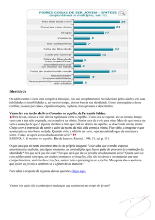 Identidade
Os adolescentes vivem uma complexa transição, não são completamente reconhecidos pelos adultos em suas
habilidades e possibilidades e, ao mesmo tempo, devem buscar sua identidade. Como consequência desse
conflito, passam por crises, experimentações, rupturas, transgressões e descobertas.

Vamos ler um trecho do livro O menino no espelho, de Fernando Sabino.
   Para testar, coloco a mão direita espalmada sobre o espelho. Como era de esperar, ele ao mesmo tempo
vem com a sua mão esquerda, encostando-a na minha. Sorrio para ele e ele para mim. Mais do que nunca me
vem a sensação de que é alguém idêntico a mim que está ali dentro do espelho, se divertindo em me imitar.
Chego a ter a impressão de sentir o calor da palma da mão dele contra a minha. Fico sério, a imaginar o que
aconteceria se isso fosse verdade. Quando volto a olhá-lo no rosto, vejo assombrado que ele continua a
sorrir. Como, se agora estou absolutamente sério?
SABINO, F. O menino no espelho. Rio de Janeiro: Record, 1998, 51. ed, p. 131.

O que será que ele tenta encontrar através da própria imagem? Você acha que o trecho exposto
anteriormente explicita, em algum momento, as contradições que fazem parte do processo de construção da
identidade? Por que será que ele sorri? Por que será que ele se percebe absolutamente sério? Quem convive
com adolescentes sabe que, em muitos momentos e situações, eles são instáveis e inconstantes em seus
comportamentos, sentimentos e reações, assim como a personagem no espelho. Mas quais são os motivos
que levam os jovens a sentirem-se e agirem dessa maneira?

Para saber a resposta de algumas dessas questões clique aqui.



Vamos ver quais são as principais mudanças que acontecem no corpo do jovem?
 