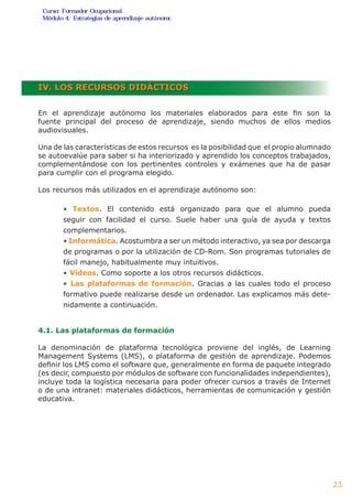 ó d u l4 o: E s t r a t d g i pa r s e n da i u n o e o
                          e ea                  ó ta j m
                                                 z




IV. LOS RECURSOS DIDÁCTICOS


En el aprendizaje autónomo los materiales elaborados para este fin son la
fuente principal del proceso de aprendizaje, siendo muchos de ellos medios
audiovisuales.

Una de las características de estos recursos es la posibilidad que el propio alumnado
se autoevalúe para saber si ha interiorizado y aprendido los conceptos trabajados,
complementándose con los pertinentes controles y exámenes que ha de pasar
para cumplir con el programa elegido.

Los recursos más utilizados en el aprendizaje autónomo son:

        • Textos. El contenido está organizado para que el alumno pueda
        seguir con facilidad el curso. Suele haber una guía de ayuda y textos
        complementarios.
        • Informática. Acostumbra a ser un método interactivo, ya sea por descarga
        de programas o por la utilización de CD-Rom. Son programas tutoriales de
        fácil manejo, habitualmente muy intuitivos.
        • Vídeos. Como soporte a los otros recursos didácticos.
        • Las plataformas de formación. Gracias a las cuales todo el proceso
        formativo puede realizarse desde un ordenador. Las explicamos más dete-
        nidamente a continuación.


4.1. Las plataformas de formación

La denominación de plataforma tecnológica proviene del inglés, de Learning
Management Systems (LMS), o plataforma de gestión de aprendizaje. Podemos
definir los LMS como el software que, generalmente en forma de paquete integrado
(es decir, compuesto por módulos de software con funcionalidades independientes),
incluye toda la logística necesaria para poder ofrecer cursos a través de Internet
o de una intranet: materiales didácticos, herramientas de comunicación y gestión
educativa.




                                                                                        23
 