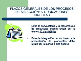 PLAZOS GENERALES DE LOS PROCESOS DE SELECCIÓN: ADJUDICACIONES DIRECTAS Entre la convocatoria y la presentación de propuestas deberá existir por lo menos  10 días hábiles Entre la integración de las bases y la presentación de propuestas debe existir por lo menos  3 días hábiles 